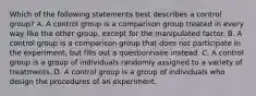 Which of the following statements best describes a control group? A. A control group is a comparison group treated in every way like the other group, except for the manipulated factor. B. A control group is a comparison group that does not participate in the experiment, but fills out a questionnaire instead. C. A control group is a group of individuals randomly assigned to a variety of treatments. D. A control group is a group of individuals who design the procedures of an experiment.