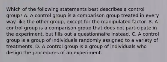 Which of the following statements best describes a control group? A. A control group is a comparison group treated in every way like the other group, except for the manipulated factor. B. A control group is a comparison group that does not participate in the experiment, but fills out a questionnaire instead. C. A control group is a group of individuals randomly assigned to a variety of treatments. D. A control group is a group of individuals who design the procedures of an experiment.