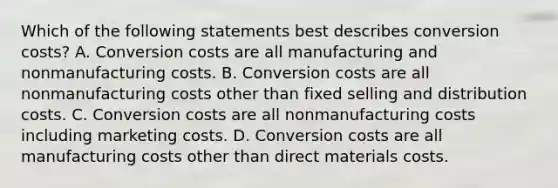 Which of the following statements best describes conversion​ costs? A. Conversion costs are all manufacturing and nonmanufacturing costs. B. Conversion costs are all nonmanufacturing costs other than fixed selling and distribution costs. C. Conversion costs are all nonmanufacturing costs including marketing costs. D. Conversion costs are all manufacturing costs other than direct materials costs.