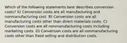 Which of the following statements best describes conversion costs? A) Conversion costs are all manufacturing and nonmanufacturing cost. B) Conversion costs are all manufacturing costs other than direct materials costs. C) Conversion costs are all nonmanufacturing costs including marketing costs. D) Conversion costs are all nonmanufacturing costs other than fixed selling and distribution costs.