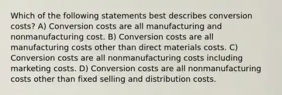 Which of the following statements best describes conversion costs? A) Conversion costs are all manufacturing and nonmanufacturing cost. B) Conversion costs are all manufacturing costs other than direct materials costs. C) Conversion costs are all nonmanufacturing costs including marketing costs. D) Conversion costs are all nonmanufacturing costs other than fixed selling and distribution costs.