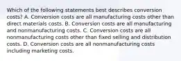 Which of the following statements best describes conversion​ costs? A. Conversion costs are all manufacturing costs other than direct materials costs. B. Conversion costs are all manufacturing and nonmanufacturing costs. C. Conversion costs are all nonmanufacturing costs other than fixed selling and distribution costs. D. Conversion costs are all nonmanufacturing costs including marketing costs.