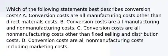 Which of the following statements best describes conversion​ costs? A. Conversion costs are all manufacturing costs other than direct materials costs. B. Conversion costs are all manufacturing and nonmanufacturing costs. C. Conversion costs are all nonmanufacturing costs other than fixed selling and distribution costs. D. Conversion costs are all nonmanufacturing costs including marketing costs.