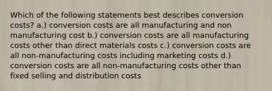 Which of the following statements best describes conversion costs? a.) conversion costs are all manufacturing and non manufacturing cost b.) conversion costs are all manufacturing costs other than direct materials costs c.) conversion costs are all non-manufacturing costs including marketing costs d.) conversion costs are all non-manufacturing costs other than fixed selling and distribution costs