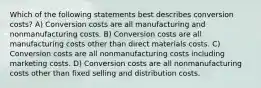 Which of the following statements best describes conversion costs? A) Conversion costs are all manufacturing and nonmanufacturing costs. B) Conversion costs are all manufacturing costs other than direct materials costs. C) Conversion costs are all nonmanufacturing costs including marketing costs. D) Conversion costs are all nonmanufacturing costs other than fixed selling and distribution costs.