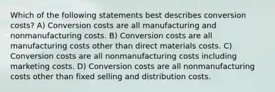 Which of the following statements best describes conversion costs? A) Conversion costs are all manufacturing and nonmanufacturing costs. B) Conversion costs are all manufacturing costs other than direct materials costs. C) Conversion costs are all nonmanufacturing costs including marketing costs. D) Conversion costs are all nonmanufacturing costs other than fixed selling and distribution costs.