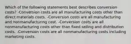 Which of the following statements best describes conversion costs? -Conversion costs are all manufacturing costs other than direct materials costs. -Conversion costs are all manufacturing and nonmanufacturing cost. -Conversion costs are all nonmanufacturing costs other than fixed selling and distribution costs. -Conversion costs are all nonmanufacturing costs including marketing costs.