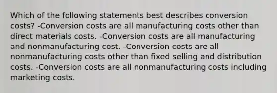 Which of the following statements best describes conversion costs? -Conversion costs are all manufacturing costs other than direct materials costs. -Conversion costs are all manufacturing and nonmanufacturing cost. -Conversion costs are all nonmanufacturing costs other than fixed selling and distribution costs. -Conversion costs are all nonmanufacturing costs including marketing costs.