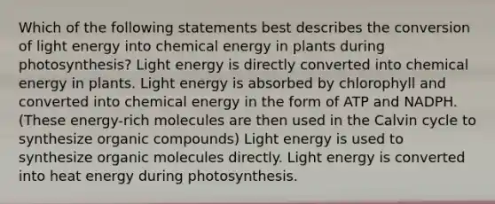 Which of the following statements best describes the conversion of light energy into chemical energy in plants during photosynthesis? Light energy is directly converted into chemical energy in plants. Light energy is absorbed by chlorophyll and converted into chemical energy in the form of ATP and NADPH. (These energy-rich molecules are then used in the Calvin cycle to synthesize <a href='https://www.questionai.com/knowledge/kSg4ucUAKW-organic-compounds' class='anchor-knowledge'>organic compounds</a>) Light energy is used to synthesize <a href='https://www.questionai.com/knowledge/kjUwUacPFG-organic-molecules' class='anchor-knowledge'>organic molecules</a> directly. Light energy is converted into heat energy during photosynthesis.