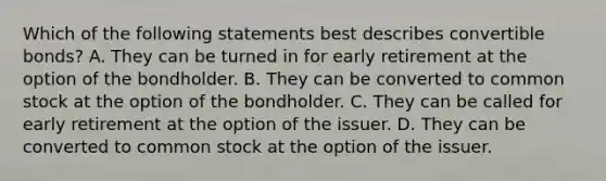 Which of the following statements best describes convertible bonds? A. They can be turned in for early retirement at the option of the bondholder. B. They can be converted to common stock at the option of the bondholder. C. They can be called for early retirement at the option of the issuer. D. They can be converted to common stock at the option of the issuer.