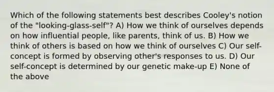 Which of the following statements best describes Cooley's notion of the "looking-glass-self"? A) How we think of ourselves depends on how influential people, like parents, think of us. B) How we think of others is based on how we think of ourselves C) Our self-concept is formed by observing other's responses to us. D) Our self-concept is determined by our genetic make-up E) None of the above