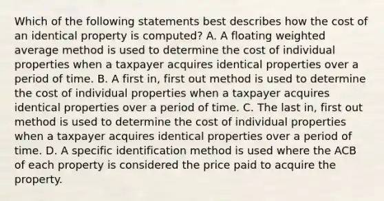 Which of the following statements best describes how the cost of an identical property is computed? A. A floating weighted average method is used to determine the cost of individual properties when a taxpayer acquires identical properties over a period of time. B. A first in, first out method is used to determine the cost of individual properties when a taxpayer acquires identical properties over a period of time. C. The last in, first out method is used to determine the cost of individual properties when a taxpayer acquires identical properties over a period of time. D. A specific identification method is used where the ACB of each property is considered the price paid to acquire the property.