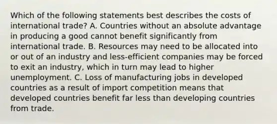 Which of the following statements best describes the costs of international trade? A. Countries without an absolute advantage in producing a good cannot benefit significantly from international trade. B. Resources may need to be allocated into or out of an industry and less-efficient companies may be forced to exit an industry, which in turn may lead to higher unemployment. C. Loss of manufacturing jobs in developed countries as a result of import competition means that developed countries benefit far less than developing countries from trade.