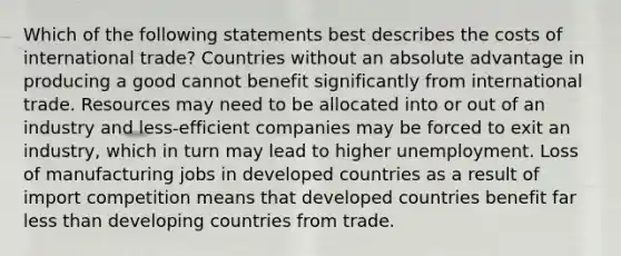 Which of the following statements best describes the costs of international trade? Countries without an absolute advantage in producing a good cannot benefit significantly from international trade. Resources may need to be allocated into or out of an industry and less-efficient companies may be forced to exit an industry, which in turn may lead to higher unemployment. Loss of manufacturing jobs in developed countries as a result of import competition means that developed countries benefit far less than developing countries from trade.