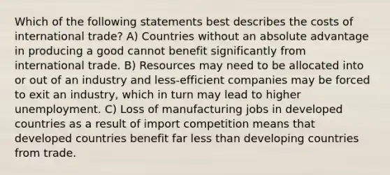 Which of the following statements best describes the costs of international trade? A) Countries without an absolute advantage in producing a good cannot benefit significantly from international trade. B) Resources may need to be allocated into or out of an industry and less-efficient companies may be forced to exit an industry, which in turn may lead to higher unemployment. C) Loss of manufacturing jobs in developed countries as a result of import competition means that developed countries benefit far less than developing countries from trade.