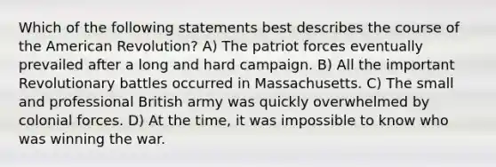 Which of the following statements best describes the course of the American Revolution? A) The patriot forces eventually prevailed after a long and hard campaign. B) All the important Revolutionary battles occurred in Massachusetts. C) The small and professional British army was quickly overwhelmed by colonial forces. D) At the time, it was impossible to know who was winning the war.