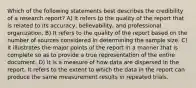 Which of the following statements best describes the credibility of a research report? A) It refers to the quality of the report that is related to its accuracy, believability, and professional organization. B) It refers to the quality of the report based on the number of sources considered in determining the sample size. C) It illustrates the major points of the report in a manner that is complete so as to provide a true representation of the entire document. D) It is a measure of how data are dispersed in the report. It refers to the extent to which the data in the report can produce the same measurement results in repeated trials.