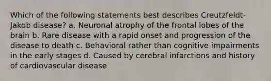 Which of the following statements best describes Creutzfeldt-Jakob disease? a. Neuronal atrophy of the frontal lobes of the brain b. Rare disease with a rapid onset and progression of the disease to death c. Behavioral rather than cognitive impairments in the early stages d. Caused by cerebral infarctions and history of cardiovascular disease