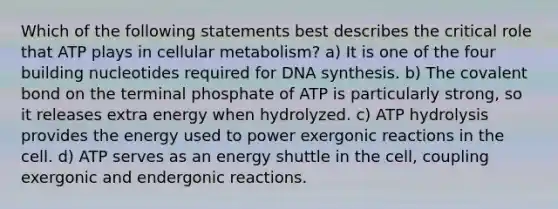 Which of the following statements best describes the critical role that ATP plays in cellular metabolism? a) It is one of the four building nucleotides required for DNA synthesis. b) The covalent bond on the terminal phosphate of ATP is particularly strong, so it releases extra energy when hydrolyzed. c) ATP hydrolysis provides the energy used to power exergonic reactions in the cell. d) ATP serves as an energy shuttle in the cell, coupling exergonic and endergonic reactions.