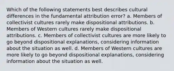 Which of the following statements best describes cultural differences in the fundamental attribution error? a. Members of collectivist cultures rarely make dispositional attributions. b. Members of Western cultures rarely make dispositional attributions. c. Members of collectivist cultures are more likely to go beyond dispositional explanations, considering information about the situation as well. d. Members of Western cultures are more likely to go beyond dispositional explanations, considering information about the situation as well.