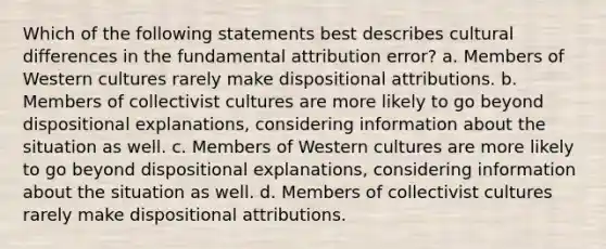 Which of the following statements best describes cultural differences in the fundamental attribution error? a. Members of Western cultures rarely make dispositional attributions. b. Members of collectivist cultures are more likely to go beyond dispositional explanations, considering information about the situation as well. c. Members of Western cultures are more likely to go beyond dispositional explanations, considering information about the situation as well. d. Members of collectivist cultures rarely make dispositional attributions.