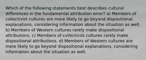 Which of the following statements best describes cultural differences in the fundamental attribution error? a) Members of collectivist cultures are more likely to go beyond dispositional explanations, considering information about the situation as well. b) Members of Western cultures rarely make dispositional attributions. c) Members of collectivist cultures rarely make dispositional attributions. d) Members of Western cultures are more likely to go beyond dispositional explanations, considering information about the situation as well.