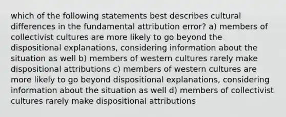 which of the following statements best describes cultural differences in the fundamental attribution error? a) members of collectivist cultures are more likely to go beyond the dispositional explanations, considering information about the situation as well b) members of western cultures rarely make dispositional attributions c) members of western cultures are more likely to go beyond dispositional explanations, considering information about the situation as well d) members of collectivist cultures rarely make dispositional attributions