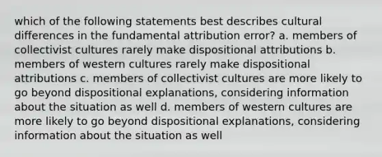 which of the following statements best describes cultural differences in the fundamental attribution error? a. members of collectivist cultures rarely make dispositional attributions b. members of western cultures rarely make dispositional attributions c. members of collectivist cultures are more likely to go beyond dispositional explanations, considering information about the situation as well d. members of western cultures are more likely to go beyond dispositional explanations, considering information about the situation as well