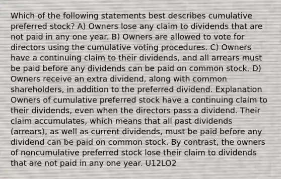 Which of the following statements best describes cumulative preferred stock? A) Owners lose any claim to dividends that are not paid in any one year. B) Owners are allowed to vote for directors using the cumulative voting procedures. C) Owners have a continuing claim to their dividends, and all arrears must be paid before any dividends can be paid on common stock. D) Owners receive an extra dividend, along with common shareholders, in addition to the preferred dividend. Explanation Owners of cumulative preferred stock have a continuing claim to their dividends, even when the directors pass a dividend. Their claim accumulates, which means that all past dividends (arrears), as well as current dividends, must be paid before any dividend can be paid on common stock. By contrast, the owners of noncumulative preferred stock lose their claim to dividends that are not paid in any one year. U12LO2