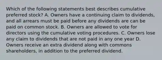 Which of the following statements best describes cumulative preferred stock? A. Owners have a continuing claim to dividends, and all arrears must be paid before any dividends are can be paid on common stock. B. Owners are allowed to vote for directors using the cumulative voting procedures. C. Owners lose any claim to dividends that are not paid in any one year D. Owners receive an extra dividend along with commons shareholders, in addition to the preferred dividend.