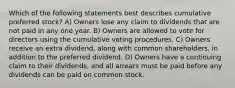 Which of the following statements best describes cumulative preferred stock? A) Owners lose any claim to dividends that are not paid in any one year. B) Owners are allowed to vote for directors using the cumulative voting procedures. C) Owners receive an extra dividend, along with common shareholders, in addition to the preferred dividend. D) Owners have a continuing claim to their dividends, and all arrears must be paid before any dividends can be paid on common stock.