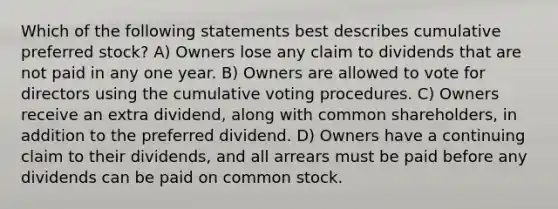 Which of the following statements best describes cumulative preferred stock? A) Owners lose any claim to dividends that are not paid in any one year. B) Owners are allowed to vote for directors using the cumulative voting procedures. C) Owners receive an extra dividend, along with common shareholders, in addition to the preferred dividend. D) Owners have a continuing claim to their dividends, and all arrears must be paid before any dividends can be paid on common stock.