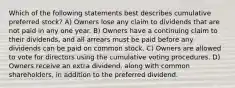 Which of the following statements best describes cumulative preferred stock? A) Owners lose any claim to dividends that are not paid in any one year. B) Owners have a continuing claim to their dividends, and all arrears must be paid before any dividends can be paid on common stock. C) Owners are allowed to vote for directors using the cumulative voting procedures. D) Owners receive an extra dividend, along with common shareholders, in addition to the preferred dividend.