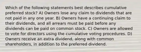 Which of the following statements best describes cumulative preferred stock? A) Owners lose any claim to dividends that are not paid in any one year. B) Owners have a continuing claim to their dividends, and all arrears must be paid before any dividends can be paid on common stock. C) Owners are allowed to vote for directors using the cumulative voting procedures. D) Owners receive an extra dividend, along with common shareholders, in addition to the preferred dividend.