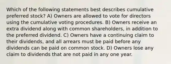 Which of the following statements best describes cumulative preferred stock? A) Owners are allowed to vote for directors using the cumulative voting procedures. B) Owners receive an extra dividend along with common shareholders, in addition to the preferred dividend. C) Owners have a continuing claim to their dividends, and all arrears must be paid before any dividends can be paid on common stock. D) Owners lose any claim to dividends that are not paid in any one year.