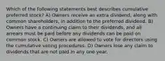 Which of the following statements best describes cumulative preferred stock? A) Owners receive an extra dividend, along with common shareholders, in addition to the preferred dividend. B) Owners have a continuing claim to their dividends, and all arrears must be paid before any dividends can be paid on common stock. C) Owners are allowed to vote for directors using the cumulative voting procedures. D) Owners lose any claim to dividends that are not paid in any one year.