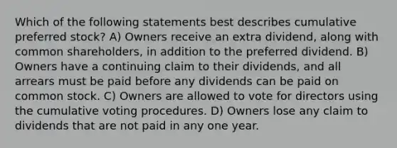 Which of the following statements best describes cumulative preferred stock? A) Owners receive an extra dividend, along with common shareholders, in addition to the preferred dividend. B) Owners have a continuing claim to their dividends, and all arrears must be paid before any dividends can be paid on common stock. C) Owners are allowed to vote for directors using the cumulative voting procedures. D) Owners lose any claim to dividends that are not paid in any one year.