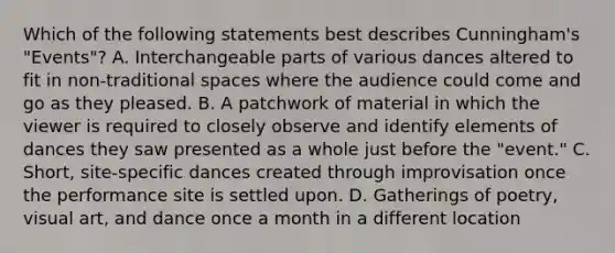 Which of the following statements best describes Cunningham's "Events"? A. Interchangeable parts of various dances altered to fit in non-traditional spaces where the audience could come and go as they pleased. B. A patchwork of material in which the viewer is required to closely observe and identify elements of dances they saw presented as a whole just before the "event." C. Short, site-specific dances created through improvisation once the performance site is settled upon. D. Gatherings of poetry, visual art, and dance once a month in a different location