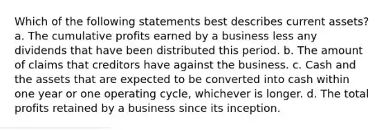 Which of the following statements best describes current assets? a. The cumulative profits earned by a business less any dividends that have been distributed this period. b. The amount of claims that creditors have against the business. c. Cash and the assets that are expected to be converted into cash within one year or one operating cycle, whichever is longer. d. The total profits retained by a business since its inception.