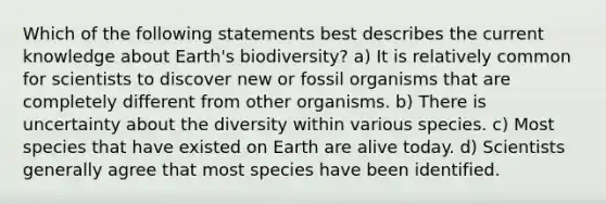 Which of the following statements best describes the current knowledge about Earth's biodiversity? a) It is relatively common for scientists to discover new or fossil organisms that are completely different from other organisms. b) There is uncertainty about the diversity within various species. c) Most species that have existed on Earth are alive today. d) Scientists generally agree that most species have been identified.