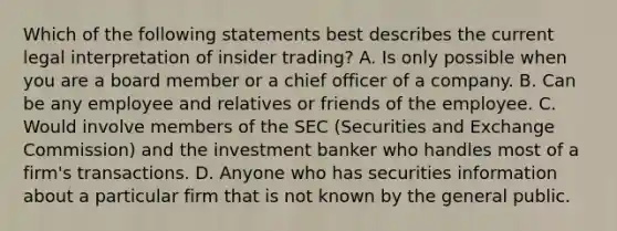 Which of the following statements best describes the current legal interpretation of insider trading? A. Is only possible when you are a board member or a chief officer of a company. B. Can be any employee and relatives or friends of the employee. C. Would involve members of the SEC (Securities and Exchange Commission) and the investment banker who handles most of a firm's transactions. D. Anyone who has securities information about a particular firm that is not known by the general public.