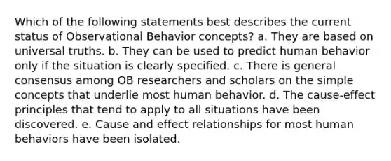 Which of the following statements best describes the current status of Observational Behavior concepts? a. They are based on universal truths. b. They can be used to predict human behavior only if the situation is clearly specified. c. There is general consensus among OB researchers and scholars on the simple concepts that underlie most human behavior. d. The cause-effect principles that tend to apply to all situations have been discovered. e. Cause and effect relationships for most human behaviors have been isolated.