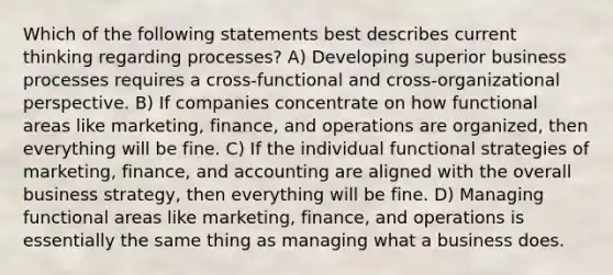 Which of the following statements best describes current thinking regarding processes? A) Developing superior business processes requires a cross-functional and cross-organizational perspective. B) If companies concentrate on how functional areas like marketing, finance, and operations are organized, then everything will be fine. C) If the individual functional strategies of marketing, finance, and accounting are aligned with the overall business strategy, then everything will be fine. D) Managing functional areas like marketing, finance, and operations is essentially the same thing as managing what a business does.