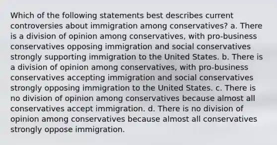 Which of the following statements best describes current controversies about immigration among conservatives? a. There is a division of opinion among conservatives, with pro-business conservatives opposing immigration and social conservatives strongly supporting immigration to the United States. b. There is a division of opinion among conservatives, with pro-business conservatives accepting immigration and social conservatives strongly opposing immigration to the United States. c. There is no division of opinion among conservatives because almost all conservatives accept immigration. d. There is no division of opinion among conservatives because almost all conservatives strongly oppose immigration.