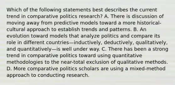 Which of the following statements best describes the current trend in comparative politics research? A. There is discussion of moving away from predictive models toward a more historical-cultural approach to establish trends and patterns. B. An evolution toward models that analyze politics and compare its role in different countries—inductively, deductively, qualitatively, and quantitatively—is well under way. C. There has been a strong trend in comparative politics toward using quantitative methodologies to the near-total exclusion of qualitative methods. D. More comparative politics scholars are using a mixed-method approach to conducting research.