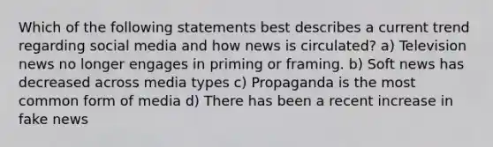 Which of the following statements best describes a current trend regarding social media and how news is circulated? a) Television news no longer engages in priming or framing. b) Soft news has decreased across media types c) Propaganda is the most common form of media d) There has been a recent increase in fake news