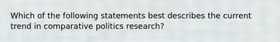 Which of the following statements best describes the current trend in comparative politics research?