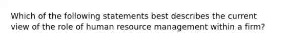 Which of the following statements best describes the current view of the role of human resource management within a firm?