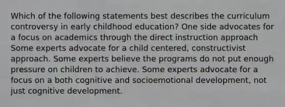 Which of the following statements best describes the curriculum controversy in early childhood education? One side advocates for a focus on academics through the direct instruction approach Some experts advocate for a child centered, constructivist approach. Some experts believe the programs do not put enough pressure on children to achieve. Some experts advocate for a focus on a both cognitive and socioemotional development, not just cognitive development.