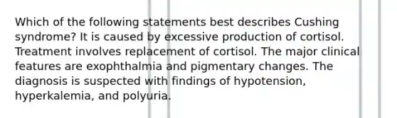 Which of the following statements best describes Cushing syndrome? It is caused by excessive production of cortisol. Treatment involves replacement of cortisol. The major clinical features are exophthalmia and pigmentary changes. The diagnosis is suspected with findings of hypotension, hyperkalemia, and polyuria.